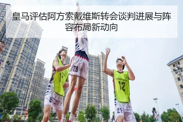 皇马评估阿方索戴维斯转会谈判进展与阵容布局新动向