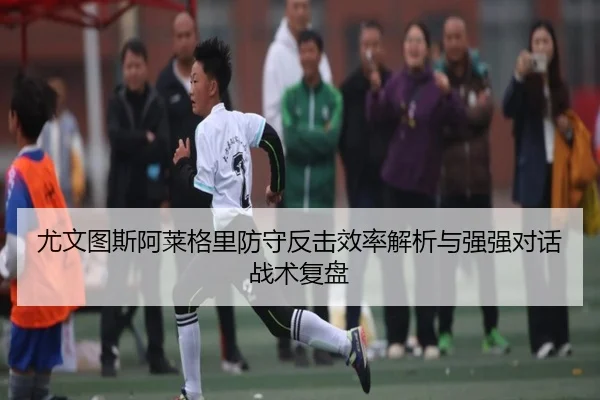 尤文图斯阿莱格里防守反击效率解析与强强对话战术复盘