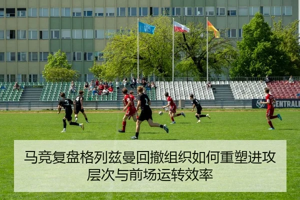 马竞复盘格列兹曼回撤组织如何重塑进攻层次与前场运转效率