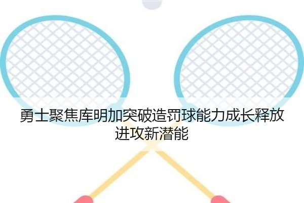 勇士聚焦库明加突破造罚球能力成长释放进攻新潜能