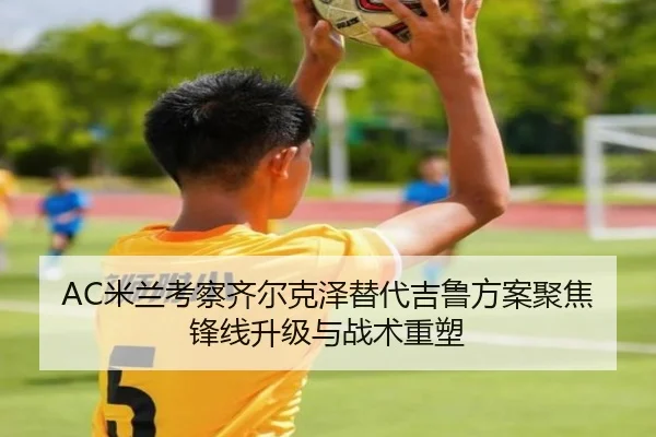 AC米兰考察齐尔克泽替代吉鲁方案聚焦锋线升级与战术重塑